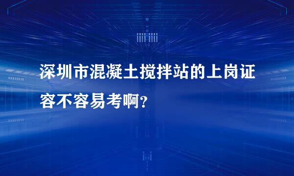 深圳市混凝土搅拌站的上岗证容不容易考啊？