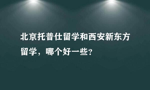 北京托普仕留学和西安新东方留学，哪个好一些？