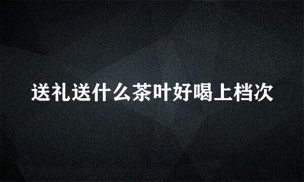 送礼送什么茶叶好喝上档次