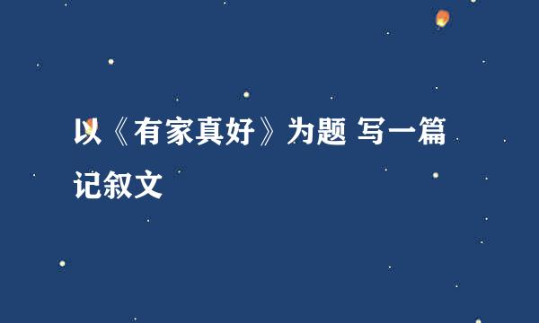 以《有家真好》为题 写一篇记叙文