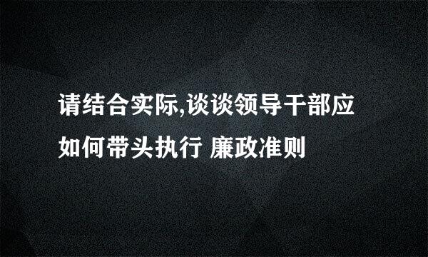 请结合实际,谈谈领导干部应如何带头执行 廉政准则