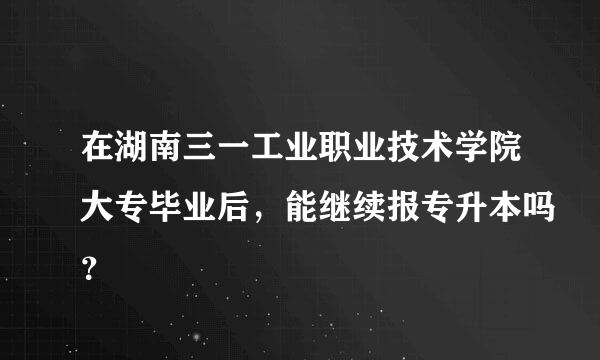 在湖南三一工业职业技术学院大专毕业后，能继续报专升本吗？