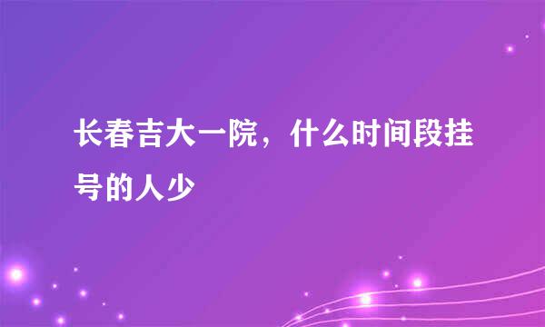 长春吉大一院，什么时间段挂号的人少