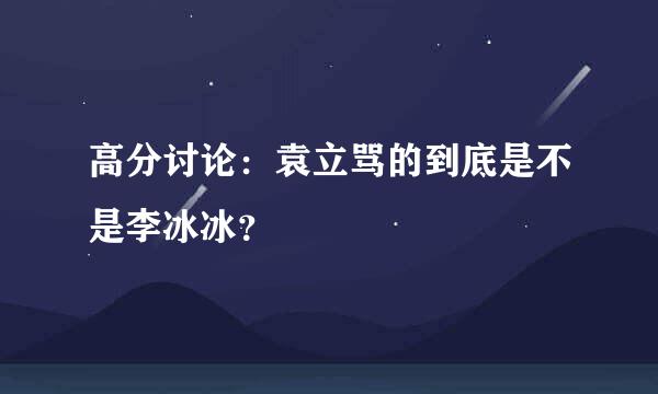 高分讨论：袁立骂的到底是不是李冰冰？