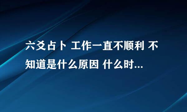 六爻占卜 工作一直不顺利 不知道是什么原因 什么时候才能顺利？求大师解卦