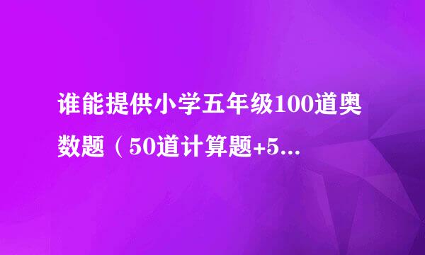 谁能提供小学五年级100道奥数题（50道计算题+50道应用题）和答案？