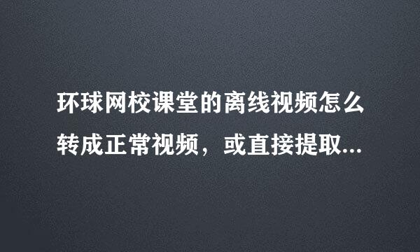 环球网校课堂的离线视频怎么转成正常视频，或直接提取视频源文件？