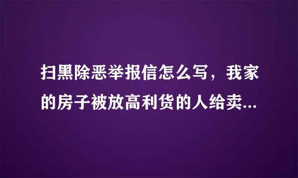 扫黑除恶举报信怎么写，我家的房子被放高利货的人给卖了我想举报，但是我没有学问不会写，想请高人指点