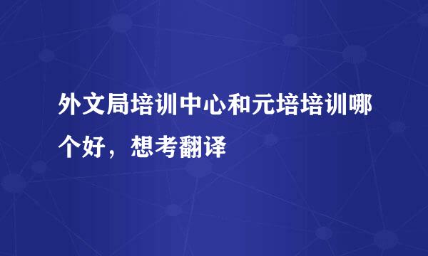 外文局培训中心和元培培训哪个好，想考翻译