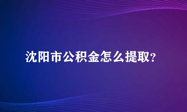 沈阳市公积金怎么提取？