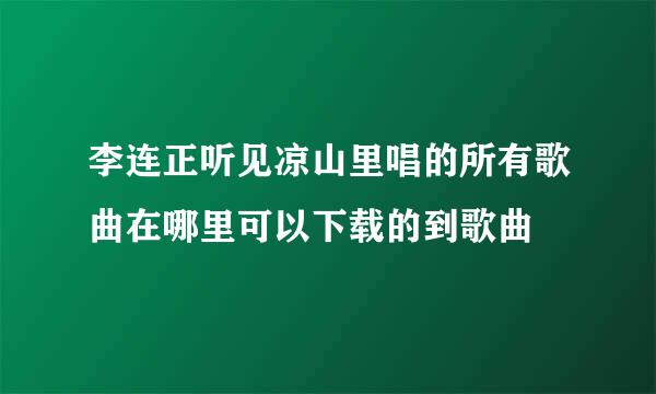 李连正听见凉山里唱的所有歌曲在哪里可以下载的到歌曲