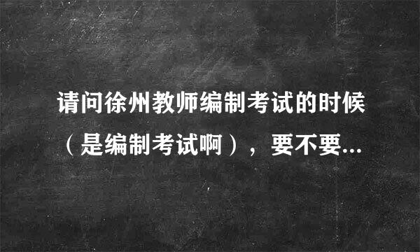 请问徐州教师编制考试的时候（是编制考试啊），要不要提供普通话证书作为材料，我的交到学校现在都没给