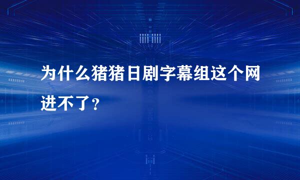 为什么猪猪日剧字幕组这个网进不了？