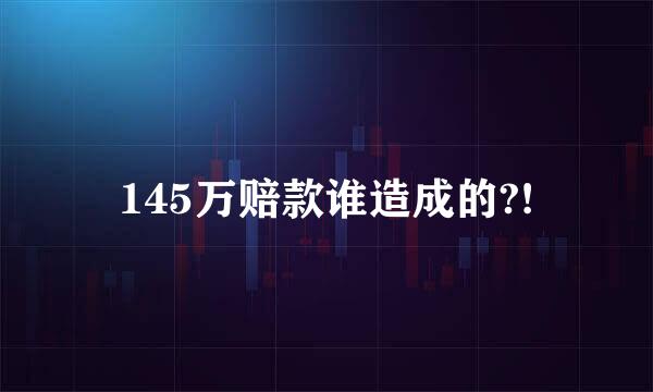 145万赔款谁造成的?!