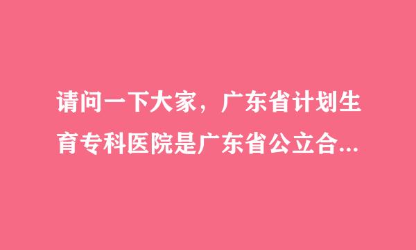 请问一下大家，广东省计划生育专科医院是广东省公立合法医院吗？是省卫生人口计生委监管单位吗？