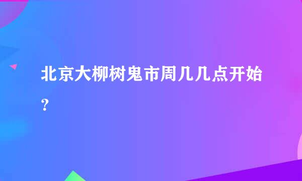 北京大柳树鬼市周几几点开始？