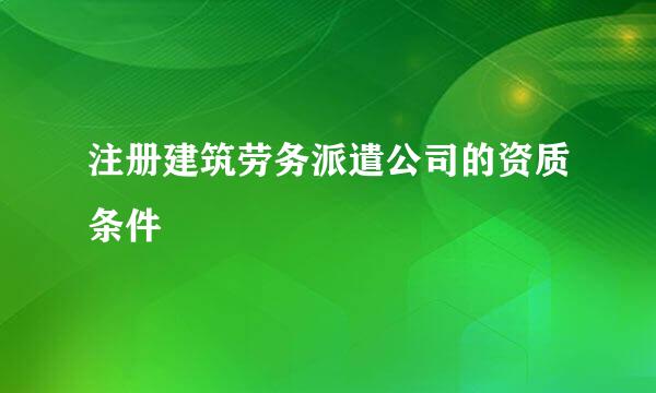 注册建筑劳务派遣公司的资质条件