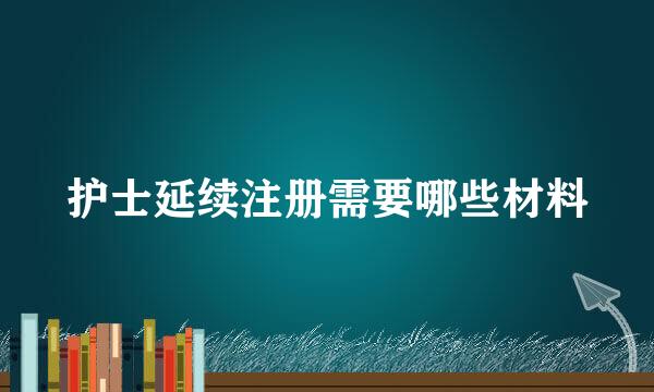 护士延续注册需要哪些材料