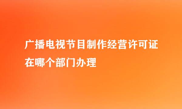 广播电视节目制作经营许可证在哪个部门办理