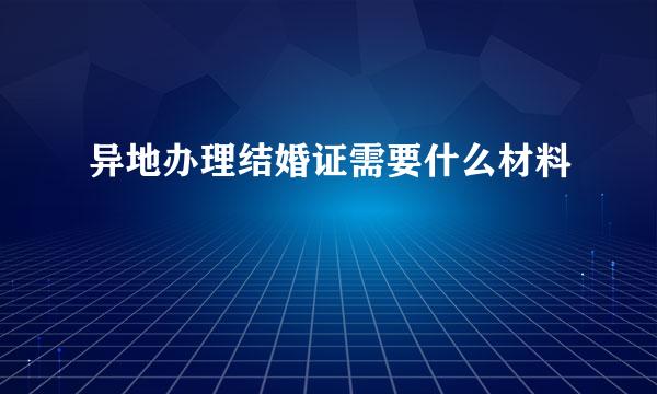 异地办理结婚证需要什么材料