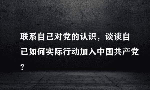 联系自己对党的认识，谈谈自己如何实际行动加入中国共产党？