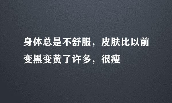 身体总是不舒服，皮肤比以前变黑变黄了许多，很瘦