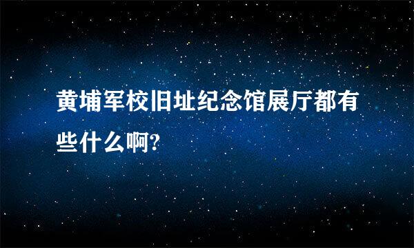 黄埔军校旧址纪念馆展厅都有些什么啊?