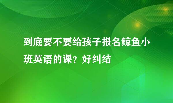 到底要不要给孩子报名鲸鱼小班英语的课？好纠结