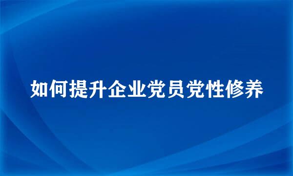 如何提升企业党员党性修养