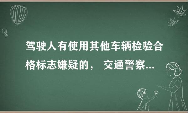 驾驶人有使用其他车辆检验合格标志嫌疑的， 交通警察可依法扣留 车辆。 对不对？ 新题求大神啊