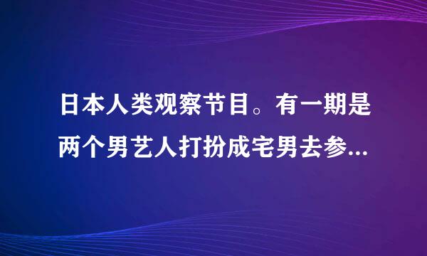 日本人类观察节目。有一期是两个男艺人打扮成宅男去参加少女偶像聚会的！谁知道是哪一期？