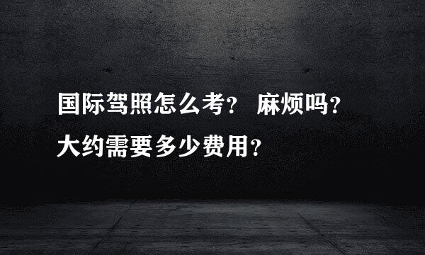 国际驾照怎么考？ 麻烦吗？大约需要多少费用？