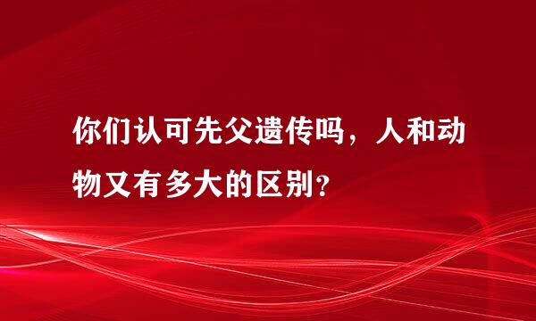 你们认可先父遗传吗，人和动物又有多大的区别？