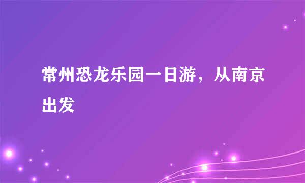 常州恐龙乐园一日游，从南京出发