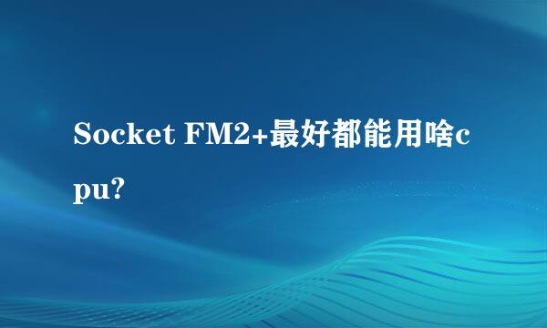 Socket FM2+最好都能用啥cpu?