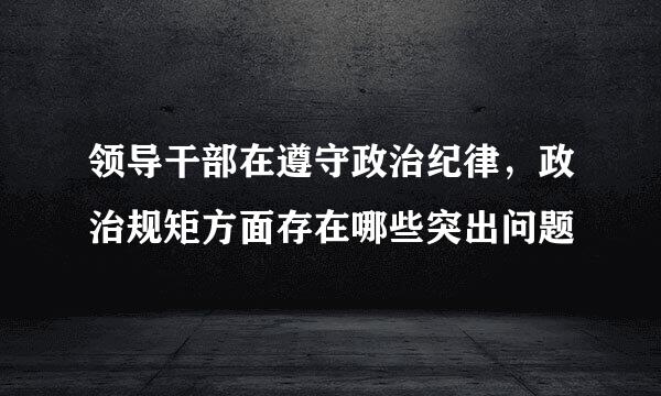 领导干部在遵守政治纪律，政治规矩方面存在哪些突出问题