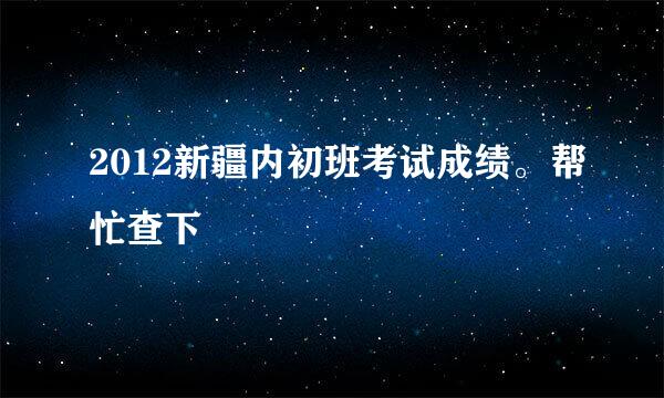 2012新疆内初班考试成绩。帮忙查下