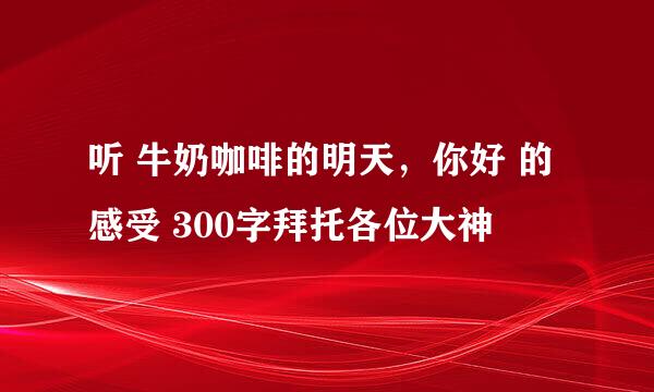 听 牛奶咖啡的明天，你好 的感受 300字拜托各位大神