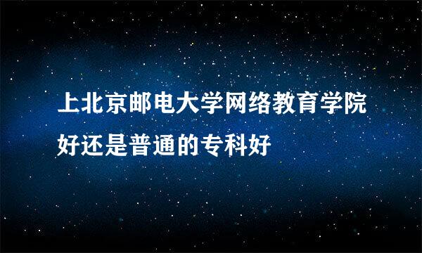 上北京邮电大学网络教育学院好还是普通的专科好