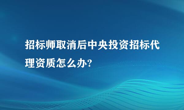 招标师取消后中央投资招标代理资质怎么办?