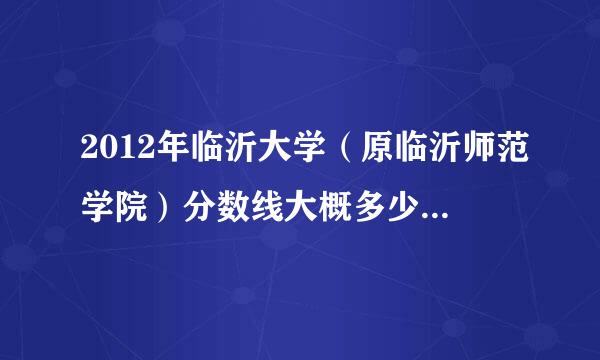 2012年临沂大学（原临沂师范学院）分数线大概多少至多少？最高多少？