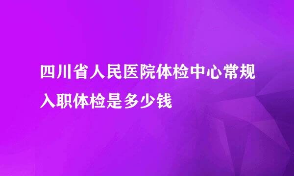 四川省人民医院体检中心常规入职体检是多少钱