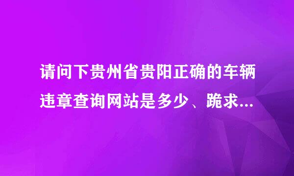 请问下贵州省贵阳正确的车辆违章查询网站是多少、跪求，谢谢要正确的