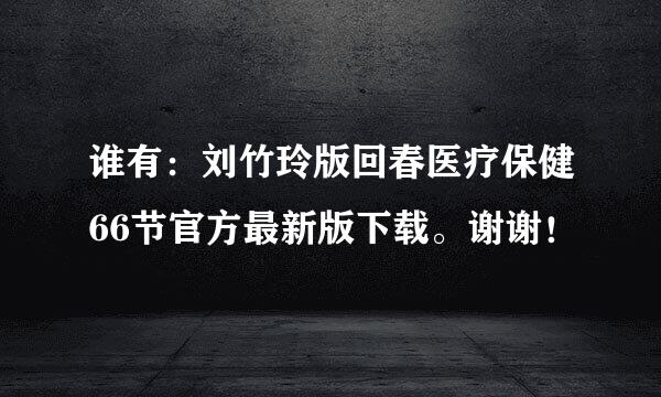 谁有：刘竹玲版回春医疗保健66节官方最新版下载。谢谢！