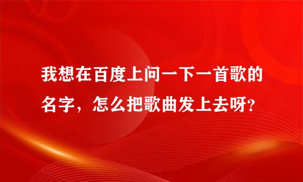 我想在百度上问一下一首歌的名字，怎么把歌曲发上去呀？