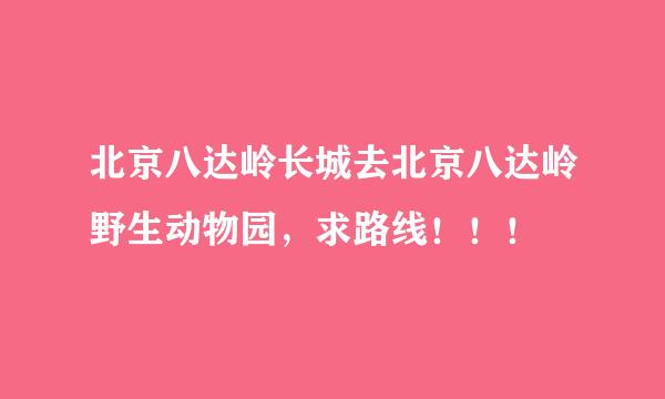 北京八达岭长城去北京八达岭野生动物园，求路线！！！