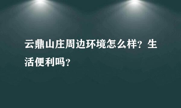 云鼎山庄周边环境怎么样？生活便利吗？