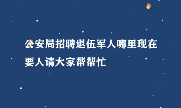 公安局招聘退伍军人哪里现在要人请大家帮帮忙