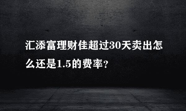 汇添富理财佳超过30天卖出怎么还是1.5的费率？