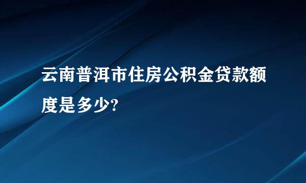 云南普洱市住房公积金贷款额度是多少?